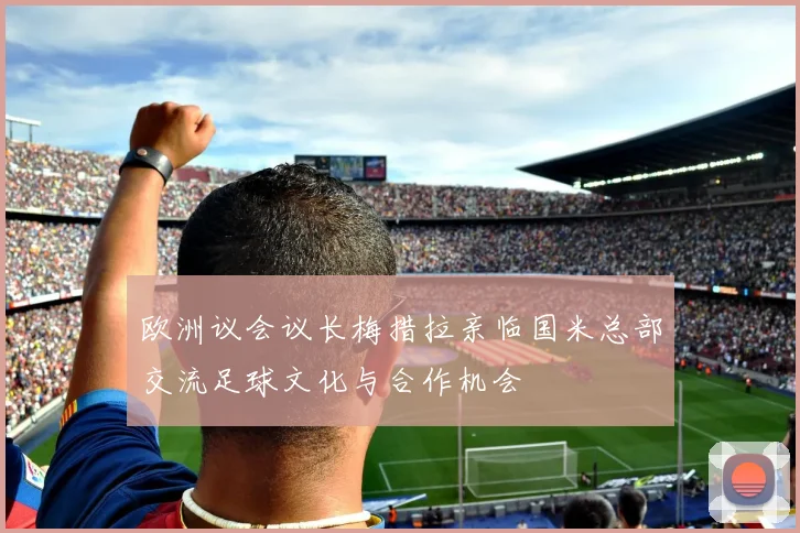 欧洲议会议长梅措拉亲临国米总部交流足球文化与合作机会