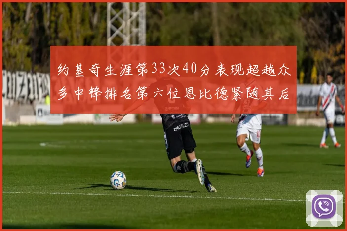 约基奇生涯第33次40分表现超越众多中锋排名第六位恩比德紧随其后