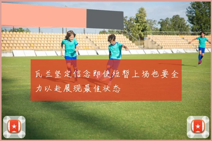 瓦兰坚定信念即使短暂上场也要全力以赴展现最佳状态