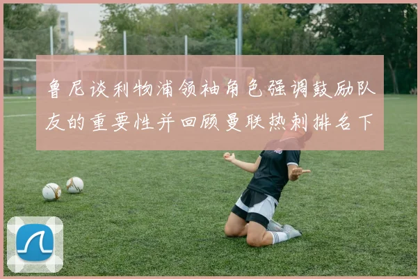 鲁尼谈利物浦领袖角色强调鼓励队友的重要性并回顾曼联热刺排名下滑经历
