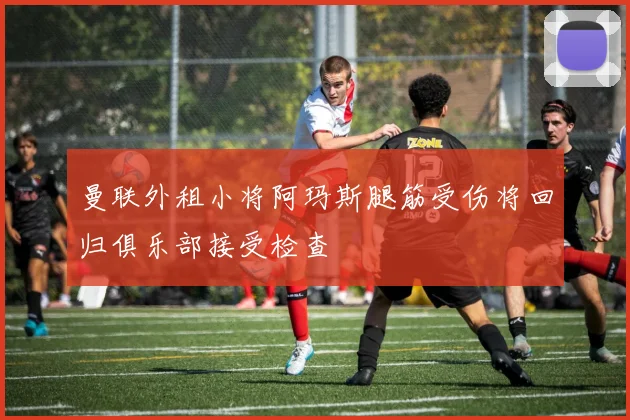 曼联外租小将阿玛斯腿筋受伤将回归俱乐部接受检查