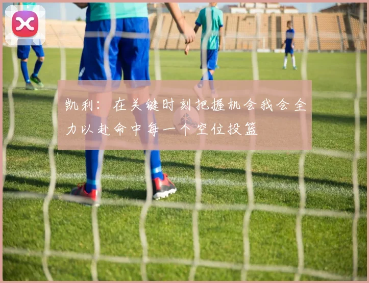 凯利：在关键时刻把握机会我会全力以赴命中每一个空位投篮