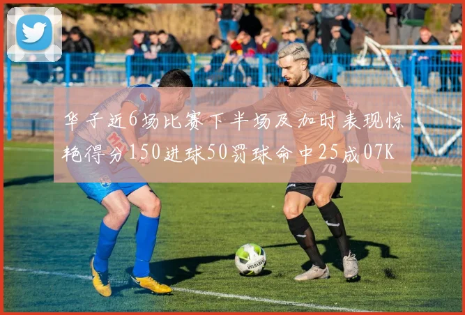 华子近6场比赛下半场及加时表现惊艳得分150进球50罚球命中25成07KB后首人
