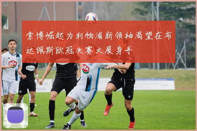 索博崛起为利物浦新领袖渴望在布达佩斯欧冠决赛大展身手