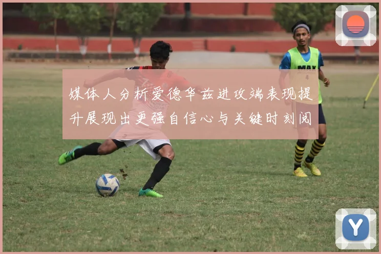 媒体人分析爱德华兹进攻端表现提升展现出更强自信心与关键时刻阅读能力