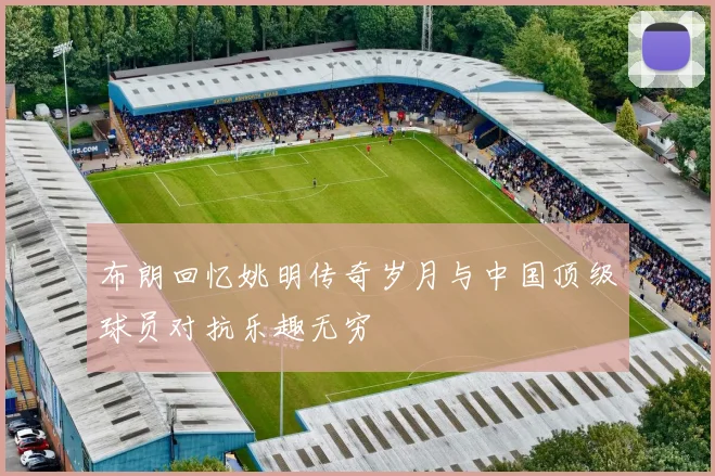 布朗回忆姚明传奇岁月与中国顶级球员对抗乐趣无穷