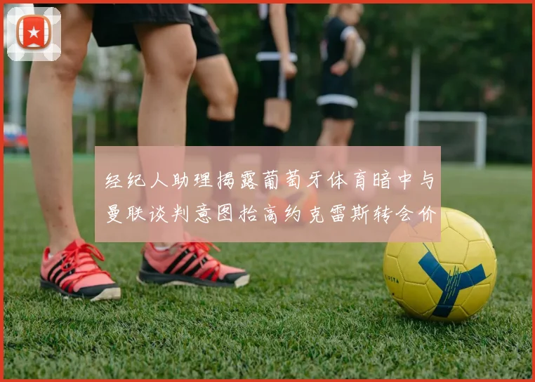 经纪人助理揭露葡萄牙体育暗中与曼联谈判意图抬高约克雷斯转会价格