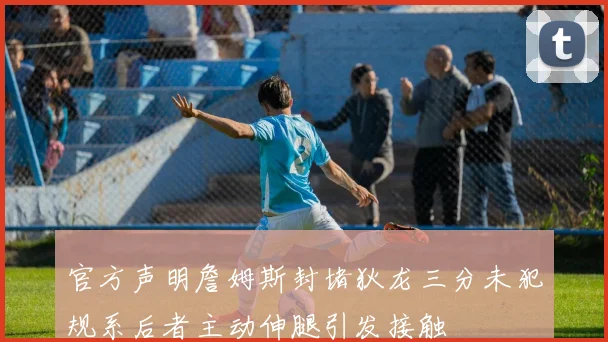 官方声明詹姆斯封堵狄龙三分未犯规系后者主动伸腿引发接触