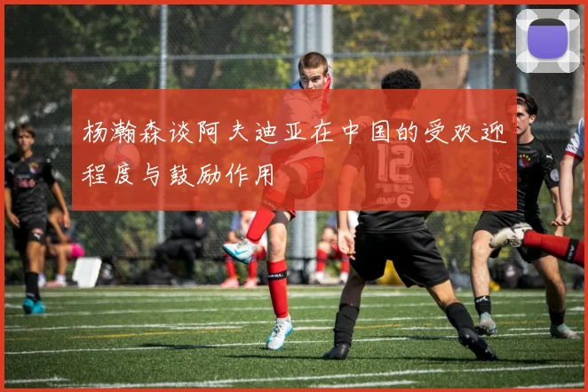 杨瀚森谈阿夫迪亚在中国的受欢迎程度与鼓励作用