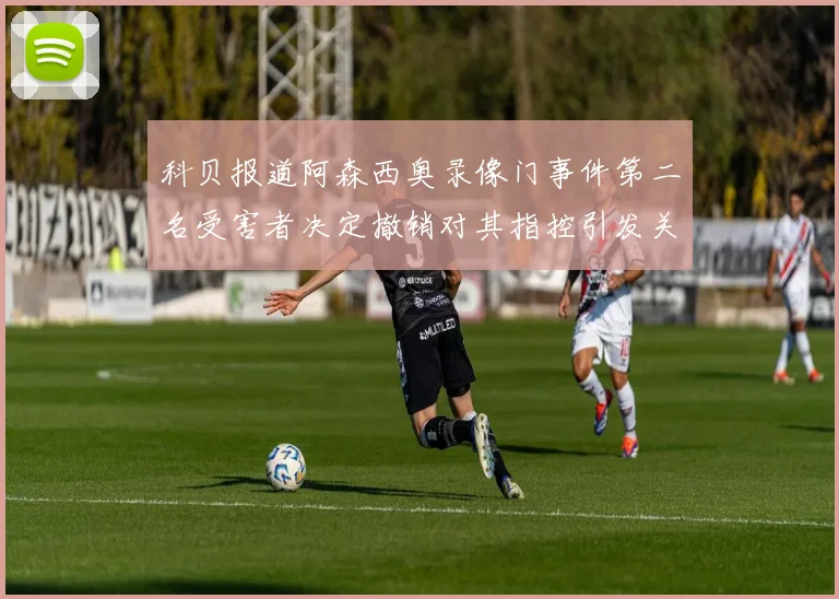 科贝报道阿森西奥录像门事件第二名受害者决定撤销对其指控引发关注