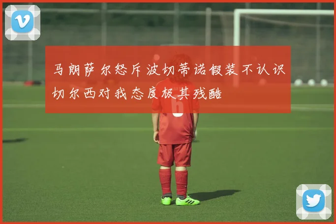 马朗萨尔怒斥波切蒂诺假装不认识切尔西对我态度极其残酷
