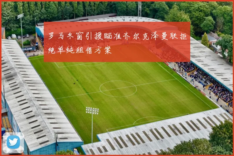 罗马冬窗引援瞄准齐尔克泽曼联拒绝单纯租借方案