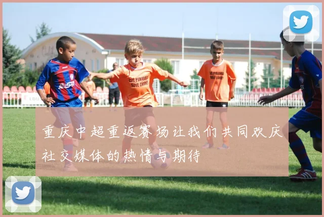 重庆中超重返赛场让我们共同欢庆社交媒体的热情与期待