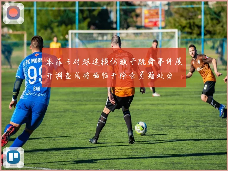 本菲卡对球迷模仿猴子跳舞事件展开调查或将面临开除会员籍处分