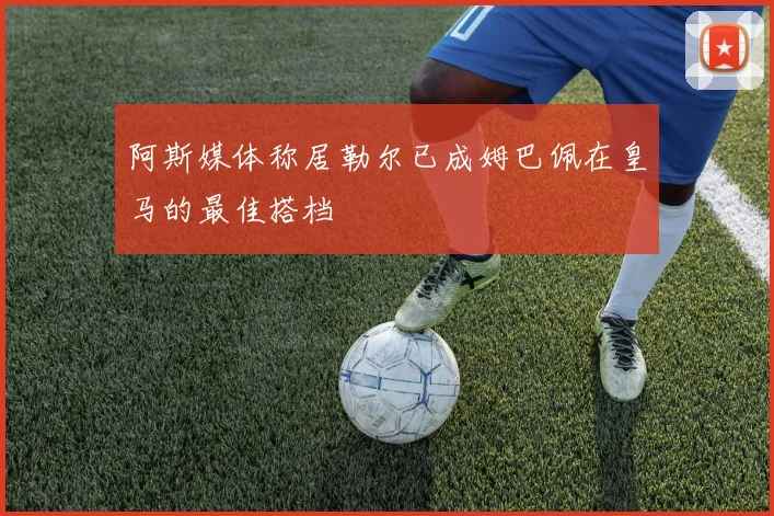 阿斯媒体称居勒尔已成姆巴佩在皇马的最佳搭档